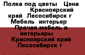 Полка под цветы › Цена ­ 1 000 - Красноярский край, Лесосибирск г. Мебель, интерьер » Прочая мебель и интерьеры   . Красноярский край,Лесосибирск г.